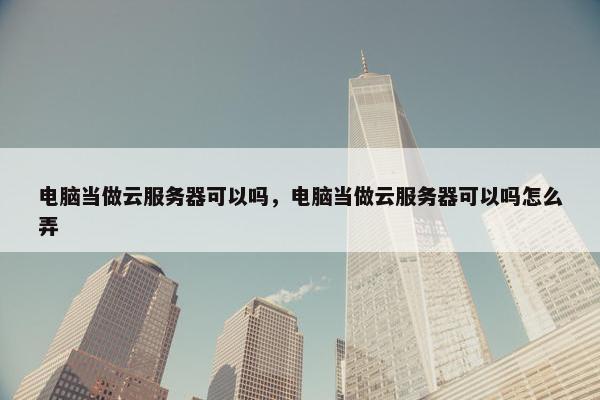 电脑当做云服务器可以吗，电脑当做云服务器可以吗怎么弄