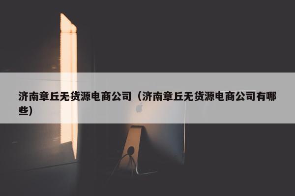 济南章丘无货源电商公司（济南章丘无货源电商公司有哪些）