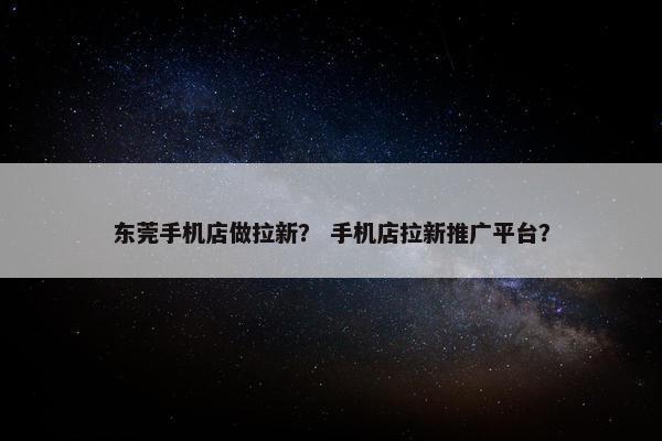 东莞手机店做拉新？ 手机店拉新推广平台？
