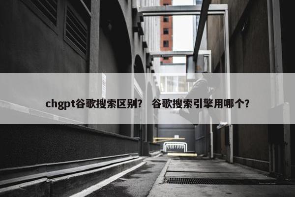 chgpt谷歌搜索区别？ 谷歌搜索引擎用哪个？