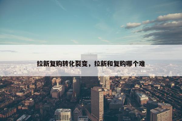 拉新复购转化裂变，拉新和复购哪个难