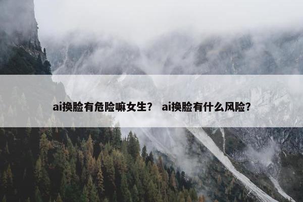 ai换脸有危险嘛女生？ ai换脸有什么风险？