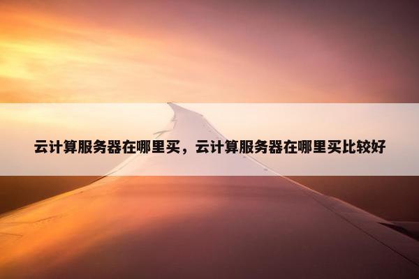 云计算服务器在哪里买，云计算服务器在哪里买比较好