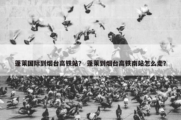 蓬莱国际到烟台高铁站？ 蓬莱到烟台高铁南站怎么走？