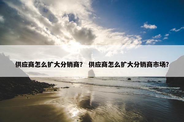 供应商怎么扩大分销商？ 供应商怎么扩大分销商市场？