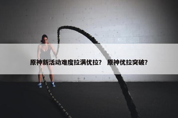 原神新活动难度拉满优拉？ 原神优拉突破？