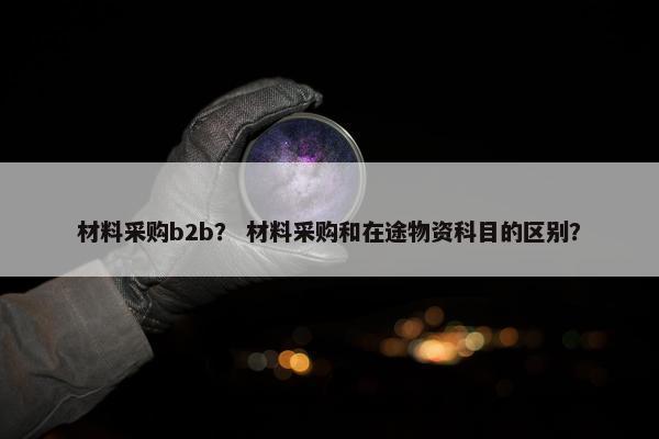 材料采购b2b？ 材料采购和在途物资科目的区别？