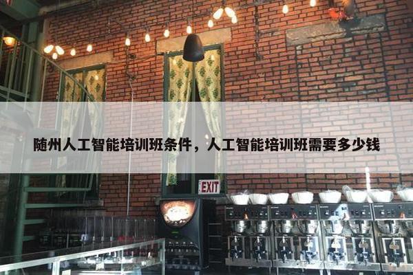 随州人工智能培训班条件，人工智能培训班需要多少钱