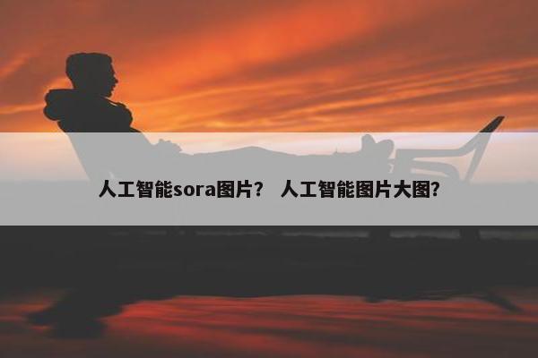 人工智能sora图片？ 人工智能图片大图？