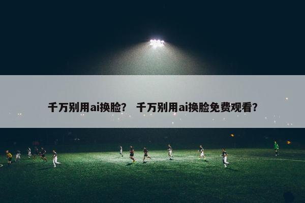 千万别用ai换脸？ 千万别用ai换脸免费观看？