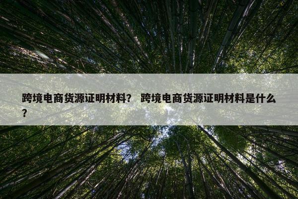 跨境电商货源证明材料？ 跨境电商货源证明材料是什么？