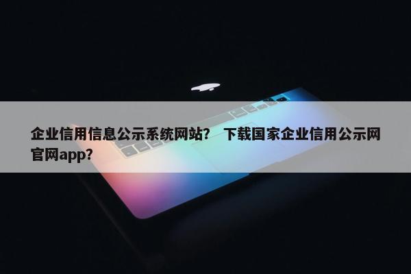 企业信用信息公示系统网站？ 下载国家企业信用公示网官网app？