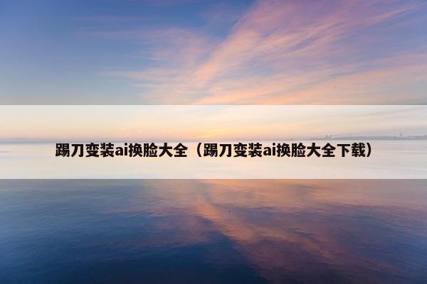 踢刀变装ai换脸大全（踢刀变装ai换脸大全下载）