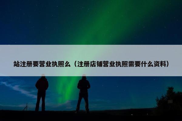 站注册要营业执照么（注册店铺营业执照需要什么资料）
