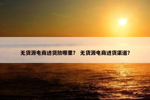 无货源电商进货放哪里？ 无货源电商进货渠道？