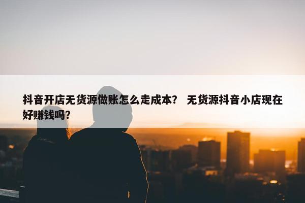 抖音开店无货源做账怎么走成本？ 无货源抖音小店现在好赚钱吗？