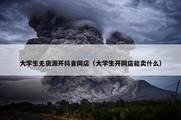 大学生无货源开抖音网店（大学生开网店能卖什么）
