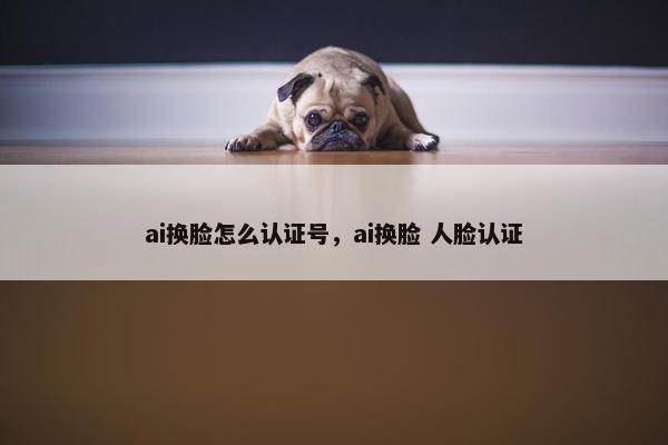 ai换脸怎么认证号，ai换脸 人脸认证