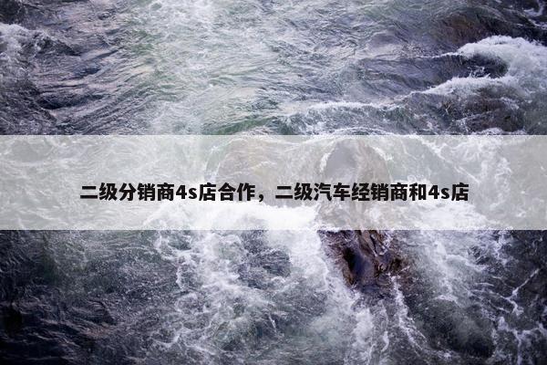 二级分销商4s店合作，二级汽车经销商和4s店