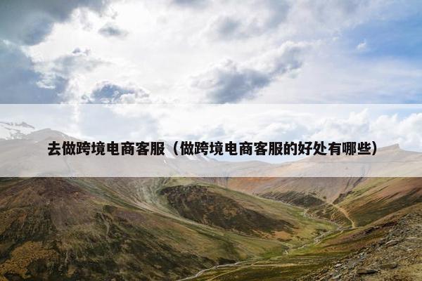 去做跨境电商客服（做跨境电商客服的好处有哪些）
