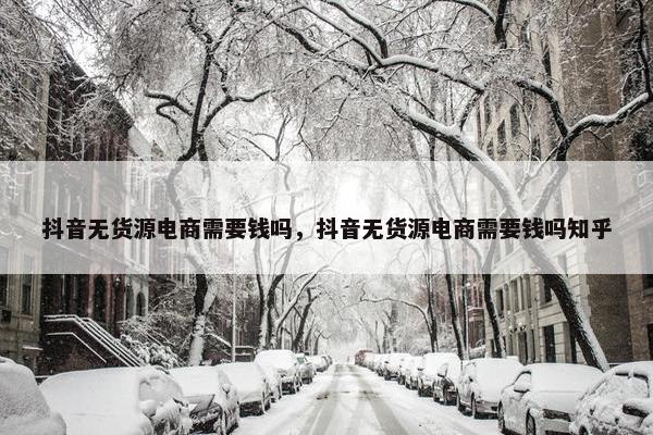 抖音无货源电商需要钱吗，抖音无货源电商需要钱吗知乎
