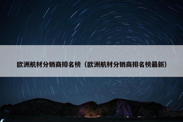 欧洲航材分销商排名榜（欧洲航材分销商排名榜最新）