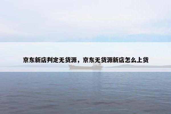 京东新店判定无货源，京东无货源新店怎么上货