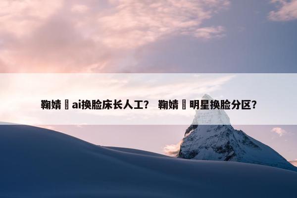 鞠婧祎ai换脸床长人工？ 鞠婧祎明星换脸分区？