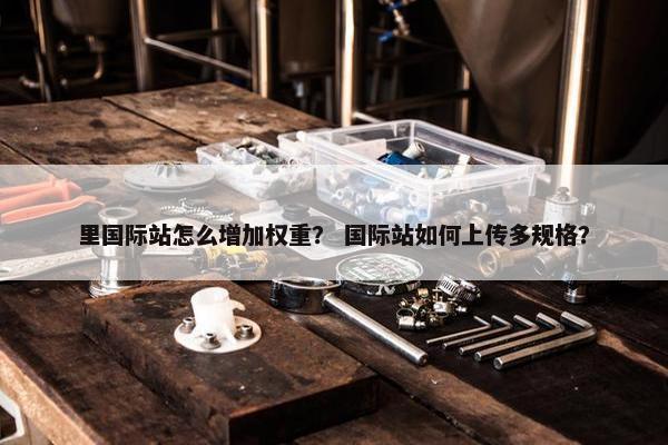 里国际站怎么增加权重？ 国际站如何上传多规格？