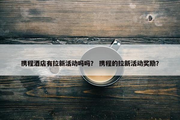 携程酒店有拉新活动吗吗？ 携程的拉新活动奖励？