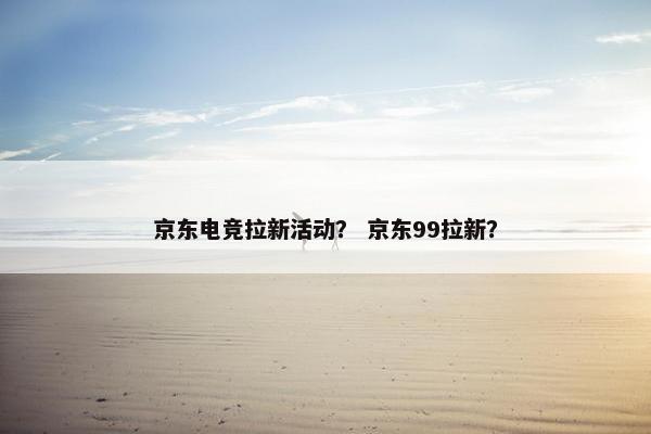 京东电竞拉新活动？ 京东99拉新？