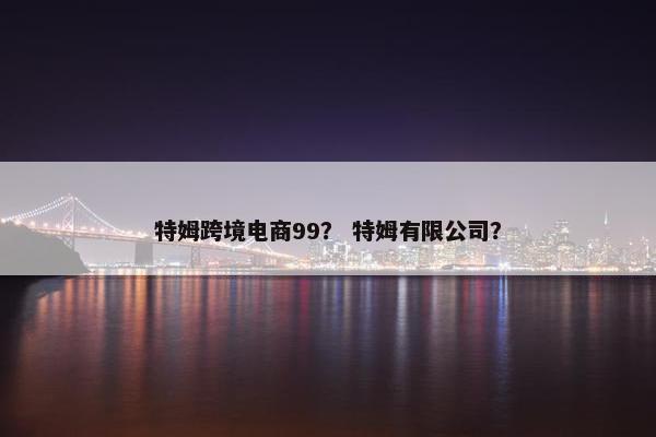 特姆跨境电商99？ 特姆有限公司？