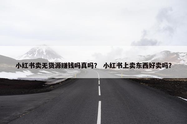 小红书卖无货源赚钱吗真吗？ 小红书上卖东西好卖吗？