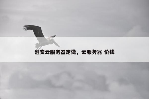 淮安云服务器定做，云服务器 价钱