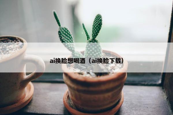 ai换脸想喝酒（ai换脸下载）