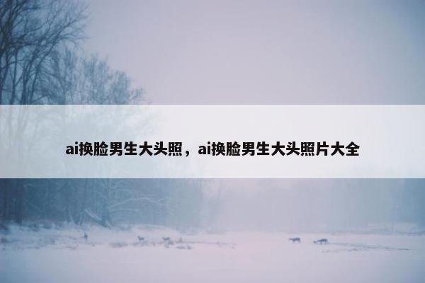 ai换脸男生大头照，ai换脸男生大头照片大全