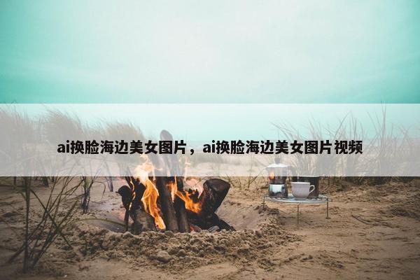 ai换脸海边美女图片，ai换脸海边美女图片视频