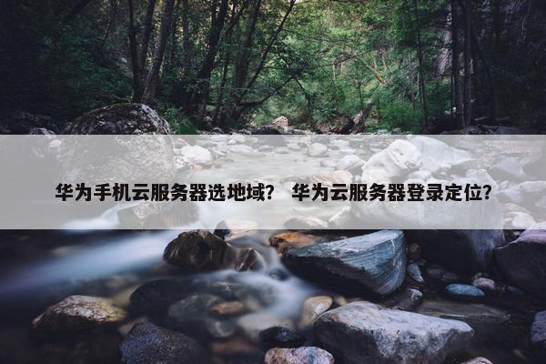 华为手机云服务器选地域？ 华为云服务器登录定位？