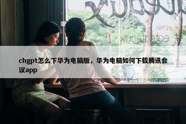 chgpt怎么下华为电脑版，华为电脑如何下载腾讯会议app