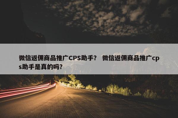 微信返佣商品推广CPS助手？ 微信返佣商品推广cps助手是真的吗？