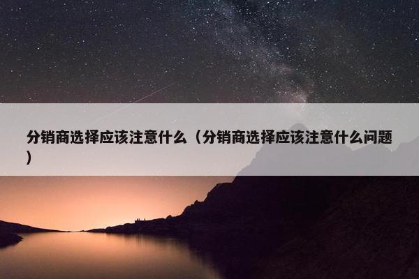 分销商选择应该注意什么（分销商选择应该注意什么问题）