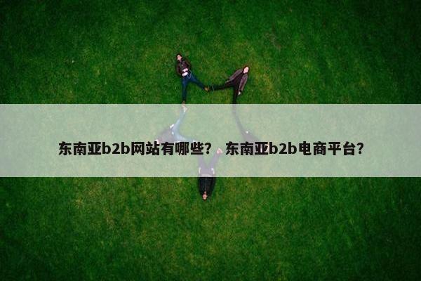 东南亚b2b网站有哪些？ 东南亚b2b电商平台？