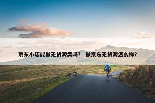 京东小店能做无货源卖吗？ 做京东无货源怎么样？