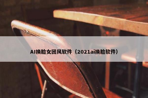 AI换脸女团风软件（2021ai换脸软件）