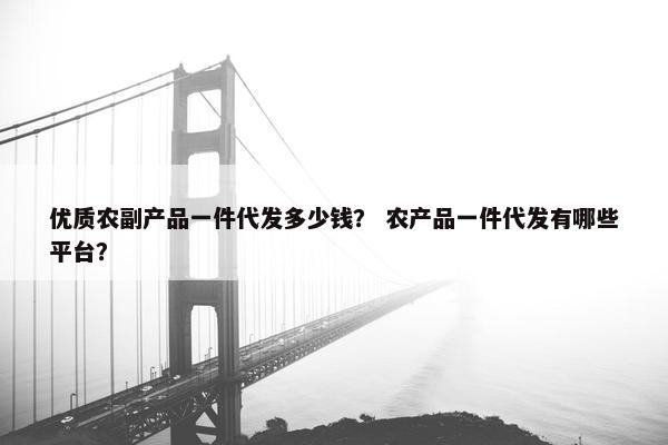 优质农副产品一件代发多少钱？ 农产品一件代发有哪些平台？