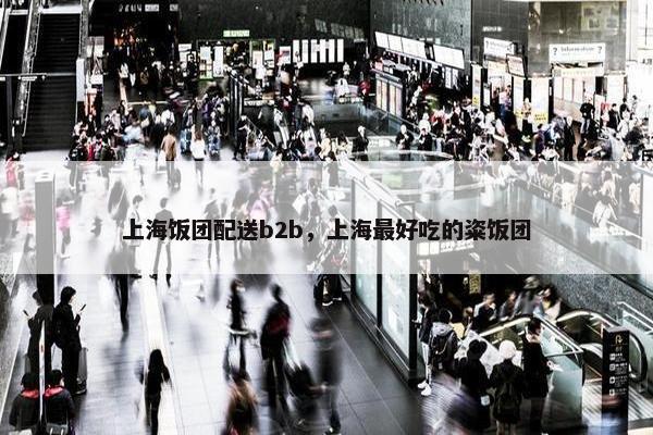 上海饭团配送b2b，上海最好吃的粢饭团