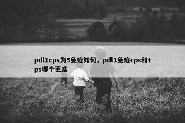 pdl1cps为5免疫如何，pdl1免疫cps和tps哪个更准