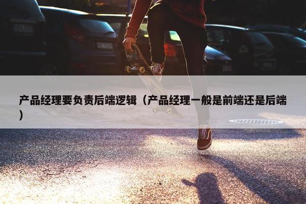 产品经理要负责后端逻辑（产品经理一般是前端还是后端）