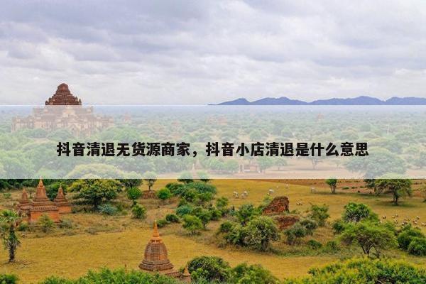 抖音清退无货源商家，抖音小店清退是什么意思