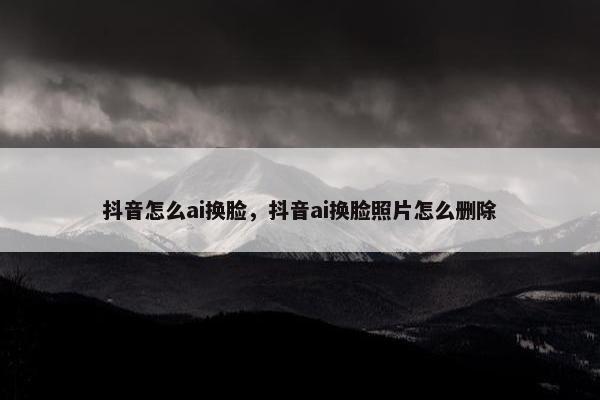 抖音怎么ai换脸，抖音ai换脸照片怎么删除